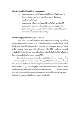 บริการสาหรับคนที่เป็นเจ้าของเว็บไซต์ (website owner)
 Google AdWords : ระบบสร้างโฆษณาและลิงก์เกี่ยวกับเว็บไซต์ของคุณ ด้วย
วิธีการสร้างโฆษณาแบบง่าย ๆ นี้ จะทาให้คุณสามารถเข้าถึงลูกค้าและ
กลุ่มเป้าหมายได้โดยไม่ยาก
 Google AdSense : เป็นบริการหาโฆษณาที่เจ้าของเว็บไซต์สามารถมีรายได้
เพิ่มเติมจากเว็บไซต์ของตนเอง เพียงแต่คุณนาโฆษณาของ Google มาไว้บน
เว็บไซต์ ด้วยระบบ Cost-per-click นี้จะทาให้เว็บไซต์ของคุณมีรายได้เพิ่มมากขึ้น
ถ้าหากว่ามีคนคลิ้กดูโฆษณาบนเว็บไซต์ของคุณ
บริการสาหรับกลุ่มธุรกิจองค์กร (Enterprise Solutions)
Google Mini : บริการเครื่องมือค้นหาสาหรับธุรกิจขนาดเล็ก-กลาง-ใหญ่ บริการที่ทาให้
บริษัทของคุณสามารถค้นหาเอกสารต่าง ๆ ในหน้าเว็บไซต์หรือในระบบเครือข่ายอินทราเน็ตได้
โดยใช้ Search Engine ได้สูงถึง 1 แสนแผ่นถึง 15 ล้านแผ่น บริการต่างๆ ของ Google นั้นส่วนใหญ่
จะเป็น Freeware ที่คุณสามารถเข้าไปดาวน์โหลดและใช้บริการได้ฟรี ยกเว้นบริการในกลุ่มนี้
เท่านั้นที่บริษัทหรือว่าองค์การต่าง ๆ อาจจะต้องเสียเงินสาหรับเครื่องมือตัวนี้ แต่ก็ถือว่าเป็นบริการ
ที่ราคาถูกไม่แพงเมื่อเทียบกับความสะดวกสบายที่ได้รับ
ทั้งหมดนี้คือเรื่องราวและประวัติความเป็นมาของเว็บเสิร์จเอนจิ้นที่ชื่อ Google ตั้งแต่
แรกเริ่มจนมาถึงยุคปัจจุบัน รวมถึงบริการต่าง ๆ ที่ Google ได้ทาให้โลกของไซเบอร์เนตนั้นถูกย่อ
ลงมา จากเดิมเคยเป็นเส้นขนานกับโลกแห่งปัจจุบันจนเริ่มกลายมาเป็นเส้นเดียวกันแล้วบทสะท้อน
ของเรื่องราวของ Google นั้น เราปฏิเสธไม่ได้ว่าเป็นเรื่องราวที่พลิกโฉมหน้าให้กับโลกไซเบอร์
อย่างที่ไม่เคยมีใครคาดคิดมาก่อนและถือว่าเป็นประวัติศาสตร์หน้าหนึ่ง ที่ควรจะนามาศึกษา
เส้นทางสู่ความสาเร็จนี้เพื่อเป็นแบบอย่างแก่อนาคตสาหรับใครก็ตามที่ต้องการจะสร้างสรรค์งาน
ใหม่ ๆ และประสบความสาเร็จเหมือนกับ Google นี้ในวันข้างหน้า...
 
