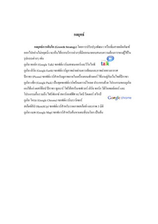 กลยุทธ์
กลยุทธ์การเติบโต (Growth Strategy) โดยการปรับปรุงพัฒนา หรือเพิ่มสายผลิตภัณฑ์
ออกไปอย่างไม่หยุดนิ่ง จะเห็นได้จากบริการต่างๆที่มีออกมาตอบสนองความต้องการของผู้ใช้ใน
รุปแบบต่างๆ เช่น
กูเกิล ทอล์ก (Google Talk) ซอฟต์แวร์เมสเซนเจอร์และวีโอไอพี
กูเกิล เอิร์ธ (Google Earth) ซอฟต์แวร์ดูภาพถ่ายผ่านดาวเทียมและภาพถ่ายทางอากาศ
ปีกาซา (Picasa) ซอฟต์แวร์สาหรับดูภาพภายในเครื่องคอมพิวเตอร์ ใช้งานคู่กับเว็บไซต์ปีกาซา
กูเกิล แพ็ก (Google Pack) เป็นชุดซอฟต์แวร์พร้อมดาวน์โหลด ประกอบด้วย โปรแกรมของกูเกิล
เองได้แก่ เดสก์ท็อป ปีกาซา ทูลบาร์ โฟโต้สกรีนเซฟเวอร์ เอิร์ธ ทอร์ก วิดีโอเพลย์เยอร์ และ
โปรแกรมอื่นรวมถึง ไฟร์ฟอกซ์ สตาร์ออฟฟิศ อะโดบี รีดเดอร์ สไกป์
กูเกิล โครม (Google Chrome) ซอฟต์แวร์เบราว์เซอร์
สเก็ตช์อัป (SketchUp) ซอฟต์แวร์สาหรับวาดภาพสเก็ตช์ และภาพ 3 มิติ
กูเกิล แมพ (Google Map) ซอฟแวร์สาหรับค้นหาแผนที่บนโลก เป็นต้น
 