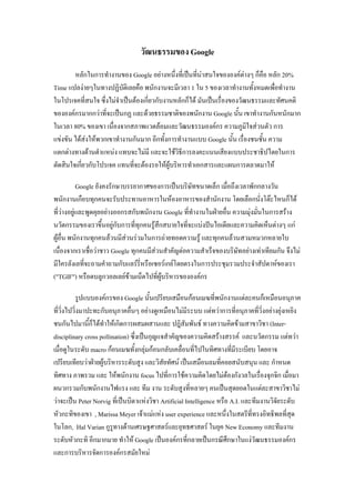 วัฒนธรรมของ Google
หลักในการทางานของ Google อย่างหนึ่งที่เป็นที่น่าสนใจขององค์ต่างๆ ก็คือ หลัก 20%
Time แปลง่ายๆในทางปฏิบัติเลยคือ พนักงานจะมีเวลา 1 ใน 5 ของเวลาทางานทั้งหมดเพื่อทางาน
ในโปรเจคที่สนใจ ซึ่งไม่จาเป็นต้องเกี่ยวกับงานหลักก็ได้ มันเป็นเรื่องของวัฒนธรรมและทัศนคติ
ขององค์กรมากกว่าที่จะเป็นกฏ และด้วยธรรมชาติของพนักงาน Google นั้น เขาทางานกันหนักมาก
ในเวลา 80% ของเขา เนื่องจากสภาพแวดล้อมและวัฒนธรรมองค์กร ความภูมิใจส่วนตัว การ
แข่งขัน ได้ส่งให้พวกเขาทางานกันมาก อีกทั้งการทางานแบบ Google นั้น เรื่องชนชั้น ความ
แตกต่างทางด้านตาแหน่ง แทบจะไม่มี และจะใช้วิธีการลงคะแนนเสียงแบบประชาธิปไตยในการ
ตัดสินใจเกี่ยวกับโปรเจค แทนที่จะต้องรอให้ผู้บริหารทาเอกสารและแผนการตลาดมาให้
Google ยังคงรักษาบรรยากาศของการเป็นบริษัทขนาดเล็ก เมื่อถึงเวลาพักกลางวัน
พนักงานเกือบทุกคนจะรับประทานอาหารในห้องอาหารของสานักงาน โดยเลือกนั่งโต๊ะไหนก็ได้
ที่ว่างอยู่และพูดคุยอย่างออกรสกับพนักงาน Google ที่ทางานในฝ่ายอื่น ความมุ่งมั่นในการสร้าง
นวัตกรรมของเราขึ้นอยู่กับการที่ทุกคนรู้สึกสบายใจที่จะแบ่งปันไอเดียและความคิดเห็นต่างๆ แก่
ผู้อื่น พนักงานทุกคนล้วนมีส่วนร่วมในการถ่ายทอดความรู้ และทุกคนล้วนสวมหมวกหลายใบ
เนื่องจากเราเชื่อว่าชาว Google ทุกคนมีส่วนสาคัญต่อความสาเร็จของบริษัทอย่างเท่าเทียมกัน จึงไม่
มีใครลังเลที่จะถามคาถามกับแลร์รี่หรือเซอร์เกย์โดยตรงในการประชุมรวมประจาสัปดาห์ของเรา
("TGIF") หรือตบลูกวอลเลย์ข้ามเน็ตไปที่ผู้บริหารขององค์กร
รูปแบบองค์กรของ Google นั้นเปรียบเสมือนก้อนเมฆที่พนักงานแต่ละคนก็เหมือนอนุภาค
ที่วิ่งไปวิ่งมาปะทะกับอนุภาคอื่นๆ อย่างดูเหมือนไม่มีระบบ แต่ทว่าการที่อนุภาคที่วิ่งอย่างยุ่งเหยิง
ชนกันไปมานี้ก็ได้ทาให้เกิดการผสมผสานและ ปฎิสัมพันธ์ ทางความคิดข้ามสาขาวิชา (Inter-
disciplinary cross pollination) ซึ่งเป็นกุญแจสาคัญของความคิดสร้างสรรค์ และนวัตกรรม แต่ทว่า
เมื่อดูในระดับ macro ก้อนเมฆทั้งกลุ่มก้อนกลับเคลื่อนที่ไปในทิศทางที่มีระเบียบ โดยอาจ
เปรียบเทียบว่าฝ่ายผู้บริหารระดับสูง และวิสัยทัศน์ เป็นเสมือนลมที่คอยสนับสนุน และ กาหนด
ทิศทาง ภาพรวม และ ให้พนักงาน focus ไปที่การใช้ความคิดโดยไม่ต้องกังวลในเรื่องจุกจิก เมื่อมา
ผนวกรวมกับพนักงานไฟแรง และ ทีม งาน ระดับสูงที่หลายๆ คนเป็นสุดยอดในแต่ละสาขาวิชาไม่
ว่าจะเป็น Peter Norvig ที่เป็นบิดาแห่งวิชา Artificial Intelligence หรือ A.I. และทีมงานวิจัยระดับ
หัวกะทิของเขา , Marissa Meyer เจ้าแม่แห่ง user experience และหนึ่งในสตรีที่ทรงอิทธิพลที่สุด
ในโลก, Hal Varian กูรูทางด้านเศรษฐศาสตร์และยุทธศาสตร์ ในยุค New Economy และทีมงาน
ระดับหัวกะทิ อีกมากมาย ทาให้ Google เป็นองค์กรที่กลายเป็นกรณีศึกษาในแง่วัฒนธรรมองค์กร
และการบริหารจัดการองค์กรสมัยใหม่
 