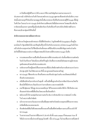เราไม่เลือกปฏิบัติในการว่าจ้าง และเราให้ความสาคัญกับความสามารถมากกว่า
ประสบการณ์ เรามีสานักงานในทั่วโลกและพนักงาน Google พูดภาษาที่แตกต่างกันนับสิบๆ ภาษา
นับตั้งแต่ภาษาตุรกีไปจนถึงภาษาเตลูกู ดังนั้นทีมงานของเราจึงเป็นตัวแทนของผู้ใช้ Google ที่มีอยู่
ในทั่วโลก ในยามว่าง ชาว Google มักทากิจกรรมที่ตนสนใจซึ่งมีหลากหลาย ในขณะที่เราเติบโต
เรายังคงหมั่นมองหา บุคคลที่มุ่งมั่นเช่นเดียวกับเราในอันที่จะสร้างสรรค์ประสิทธิภาพด้านการ
ค้นหาและมีเวลาทุ่มเทให้กับสิ่งนี้
สานักงานและสภาพแวดล้อมการทางาน
สานักงานใหญ่ขององค์กรของเรา ซึ่งมีชื่อเรียกเล่นๆ ว่ากูเกิลเพล็กซ์ (Googolplex) ตั้งอยู่ใน
เมาน์เทนวิว รัฐแคลิฟอร์เนีย และปัจจุบันเป็นหนึ่งในสานักงานหลายๆ แห่งของ Googleในทั่วโลก
แม้ว่าสานักงานทุกแห่งจะไม่ได้เหมือนกันทั้งหมด แต่ก็มีองค์ประกอบที่สาคัญบางอย่างร่วมกัน
ต่อไปนี้คือลักษณะบางประการที่คุณอาจพบเห็นในสถานที่ทางานของ Google นั่นคือ:
 การแสดงออกถึงความเป็นท้องถิ่นของสถานที่ทางานแต่ละแห่ง นับตั้งแต่จิตรกรรมฝาผนัง
ในบัวโนสไอเรส ไปจนถึงกระเช้าสกีในซูริก อันเป็นการแสดงถึงลักษณะทางภูมิภาคและ
บุคลิกเฉพาะตัวของสานักงานแต่ละแห่ง
 รถจักรยานหรือสกู๊ตเตอร์เป็นยานพาหนะที่มีประสิทธิภาพสาหรับการเดินทางระหว่างการ
ประชุม สุนัข โคมไฟทรงจรวด เก้าอี้นวด ลูกบอลเป่าลมขนาดใหญ่
 ชาว Google ใช้คอกทางาน ห้องเก็บของ และห้องประชุมร่วมกัน และน้อยคนนักที่จะมี
ห้องทางานของตนเอง
 แล็ปท็อปสาหรับการทางานในทุกที่ - เครื่องมือพื้นฐานสาหรับการเขียนโปรแกรมโดยไม่
ต้องนั่งที่โต๊ะทางาน อีเมลในระหว่างการเดินทาง และการจดบันทึก
 เกมโต๊ะฟุตบอล โต๊ะพูล สนามวอลเล่ย์บอล วิดีโอเกมหลากชนิด เปียโน โต๊ะปิงปอง และ
ห้องออกกาลังกายที่มีชั้นเรียนโยคะและชั้นเรียนเต้นรา
 พนักงานทั่วไปรวมกลุ่มกันตามความสนใจ เช่น การทาสมาธิภาวนา ภาพยนตร์ การชิม
ไวน์ และการเต้นราซัลซ่า
 บริการอาหารกลางวันและอาหารเย็นเพื่อสุขภาพสาหรับพนักงานทุกคนที่ห้องอาหารของ
บริษัทซึ่งมีมากมายหลายแห่ง
 ห้องพักย่อยที่เต็มไปด้วยของขบเคี้ยวและเครื่องดื่มเพื่อช่วยเพิ่มความกระปรี้กระเปร่าให้
ชาว Google
 โรงอาหารและร้านอาหารที่มีมากกว่า 20 แห่ง ทั่วทั้ง main campus ที่ Mountain View ที่
ให้บริการอาหารชั้นนาจากทั่วทุกมุมโลกฟรี 3 มื้อ แก่ Google ไม่ว่าจะเป็นอาหารฝรั่งเศส อิ
 