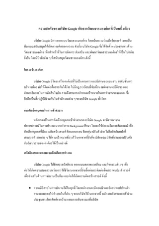 ความสาเร็จของบริษัท Google เกิดจากวัฒนธรรมองค์กรที่เป็นหนึ่งเดียว
บริษัท Google มีการออกแบบวัฒนธรรมองค์กร โดยเน้นความร่วมมือในการทางานเป็น
ทีม และสนับสนุนให้เกิดความคิดนอกกรอบ ดังนั้น บริษัท Google จึงได้จัดตั้งหน่วยงานทางด้าน
วัฒนธรรมองค์กร เพื่อทาหน้าที่ในการจัดการ ส่งเสริม และพัฒนาวัฒนธรรมองค์กรให้เป็นไปอย่าง
ยั่งยืน โดยมีปัจจัยต่าง ๆ ที่สนับสนุนวัฒนธรรมองค์กร ดังนี้
โครงสร้างองค์กร
บริษัท Google มีโครงสร้างองค์กรที่ไม่เป็นทางการ และมีลักษณะแบนราบ ลาดับชั้นการ
บริหารน้อย ทาให้ติดต่อสื่อสารกันได้ง่าย ไม่มีกฎ ระเบียบที่ซับซ้อน พนักงานจะมีอิสระ และ
อานาจในการในการตัดสินใจต่าง รวมถึงสามารถกาหนดเป้าหมายในการทางานของตนเอง ซึ่ง
ยึดถือเป็นสิ่งปฏิบัติร่วมกันในสานักงานต่าง ๆ ของบริษัท Google ทั่วโลก
การคัดเลือกบุคคลในการเข้าทางาน
หลักเกณฑ์ในการคัดเลือกบุคคลเข้าทางานของบริษัท Google จะพิจารณาจาก
ประสบการณ์ในการทางาน มากกว่าการ Background ศึกษา โดยจะใช้คาถามในการสัมภาษณ์ เพื่อ
คัดเลือกบุคคลที่มีความคิดสร้างสรรค์ คิดนอกกรอบ ยืดหยุ่น ปรับตัวง่าย ไม่ยึดติดกับหน้าที่
สามารถทางานต่าง ๆ ได้ตามเป้าหมายที่วางไว้ นอกจากนี้ยังต้องมีลักษณะนิสัยที่สามารถปรับเข้า
กับวัฒนธรรมขององค์กรได้เป็นอย่างดี
สวัสดิการและสภาพแวดล้อมในการทางาน
บริษัท Google ได้จัดสรรสวัสดิการ ออกแบบสภาพแวดล้อม และกิจกรรมต่าง ๆ เพื่อ
ก่อให้เกิดความสมดุลระหว่างการใช้ชีวิต นอกจากนี้ยังเอื้อต่อการติดต่อสื่อสาร พบปะ สังสรรค์
เพื่อส่งเสริมด้านการทางานเป็นทีม และก่อให้เกิดความคิดสร้างสรรค์ ดังนี้
 ความมีอิสระในการทางานได้ในทุกที่ โดยพนักงานจะมีคอมพิวเตอร์แลปทอปส่วนตัว
สามารถพกพาไปทางานในที่ต่าง ๆ ของบริษัทได้ นอกจากนี้ พนักงานยังสามารถเข้าร่วม
ประชุมทางโทรศัพท์จากบ้าน แทนการเดินทางมาที่บริษัท
 
