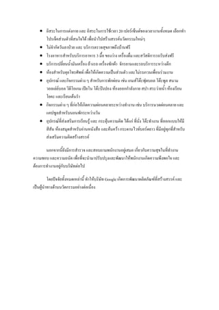  อิสระในการแต่งกาย และ อิสระในการใช้เวลา 20 เปอร์เซ็นต์ของเวลางานทั้งหมด เลือกทา
โปรเจ็คส่วนตัวที่สนใจได้ เพื่อนาไปสร้างสรรค์นวัตกรรมใหม่ๆ
 ไม่จากัดวันลาป่วย และ บริการตรวจสุขภาพถึงบ้านฟรี
 โรงอาหารสาหรับบริการอาหาร 3 มื้อ ของว่าง เครื่องดื่ม และสวัสดิการรถรับส่งฟรี
 บริการเปลี่ยนน้ามันเครื่อง ล้างรถ เครื่องซักผ้า จักรยานและรถบริการระหว่างตึก
 ห้องสาหรับคุยโทรศัพท์ เพื่อให้เกิดความเป็นส่วนตัว และไม่รบกวนเพื่อนร่วมงาน
 อุปกรณ์ และกิจกรรมต่าง ๆ สาหรับการพักผ่อน เช่น เกมส์โต๊ะฟุตบอล โต๊ะพูล สนาม
วอลเล่ย์บอล วิดีโอเกม เปียโน โต๊ะปิงปอง ห้องออกกาลังกาย สปา สระว่ายน้า ห้องเรียน
โยคะ และเรียนเต้นรา
 กิจกรรมต่าง ๆ ที่ก่อให้เกิดความผ่อนคลายระหว่างทางาน เช่น บริการนวดผ่อนคลาย และ
แคปซูลสาหรับนอนพักระหว่างวัน
 อุปกรณ์ที่ส่งเสริมการเรียนรู้ และ กระตุ้นความคิด ได้แก่ ที่นั่ง โต๊ะทางาน ที่ออกแบบให้มี
สีสัน ห้องสมุดสาหรับอ่านหนังสือ และค้นคว้า กระดานไวท์บอร์ดยาว ที่มีอยู่ทุกที่สาหรับ
ส่งเสริมความคิดสร้างสรรค์
นอกจากนี้ยังมีการสารวจ และสอบถามพนักงานอยู่เสมอ เกี่ยวกับความสุขในที่ทางาน
ความชอบ และความถนัด เพื่อที่จะนามาปรับปรุงและพัฒนาให้พนักงานเกิดความพึงพอใจ และ
ต้องการทางานอยู่กับบริษัทต่อไป
โดยปัจจัยทั้งหมดเหล่านี้ ทาให้บริษัท Google เกิดการพัฒนาผลิตภัณฑ์ที่สร้างสรรค์ และ
เป็นผู้นาทางด้านนวัตกรรมอย่างต่อเนื่อง
 
