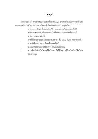 บทสรุป
จากข้อมูลข้างต้น สามารถสรุปเหตุปัจจัยที่ทาให้ Google ถูกจัดเป็นอันดับต้นๆของบริษัทที่
คนอยากมาร่วมงานด้วยมากที่สุด รวมถึงการเติบโตอย่างยั่งยืนของ Google ด้วย
- สวัสดิการพนักงานที่แทบจะเรียกได้ว่าดูแลพนักงานในทุกแง่มุม ทาให้
พนักงานสามารถมุ่งเป้าความสนใจไปที่การทางานและการสร้างสรรค์
นวัตกรรมได้อย่างเต็มที่
- การให้อิสระทางความคิด และความสบาย ๆ ไม่ serious กับเรื่องหยุมหยิมอย่าง
การแต่งตัว และ กฎ ระเบียบ เข้มงวด คร่าครึ
- มุ่งเน้นการพัฒนาอย่างสร้างสรรค์ เป็นผู้นานวัตกรรม
- ความซื่อสัตย์และใส่ใจแก่ผู้ใช้บริการ ทาให้ได้รับความไว้วางใจเข้ามาใช้บริการ
ค้นหาข้อมูล
 