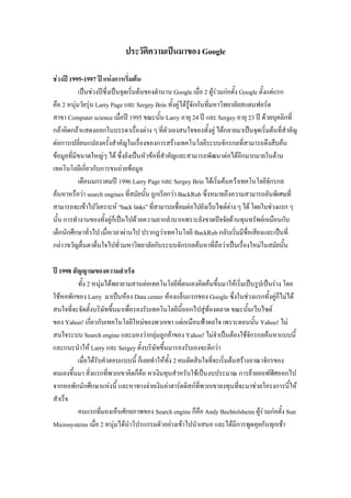 ประวัติความเป็นมาของ Google
ช่วงปี 1995-1997 ปี แห่งการเริ่มต้น
เป็นช่วงปีซึ่งเป็นจุดเริ่มต้นของตานาน Google เมื่อ 2 ผู้ร่วมก่อตั้ง Google ตั้งแต่แรก
คือ 2 หนุ่มวัยรุ่น Larry Page และ Sergey Brin ทั้งคู่ได้รู้จักกันที่มหาวิทยาลัยสแตนฟอร์ด
สาขา Computer science เมื่อปี 1995 ขณะนั้น Larry อายุ 24 ปี และ Sergey อายุ 23 ปี ด้วยบุคลิกที่
กล้าคิดกล้าแสดงออกในบรรดาเรื่องต่าง ๆ ที่ตัวเองสนใจของทั้งคู่ ได้กลายมาเป็นจุดเริ่มต้นที่สาคัญ
ต่อการเปลี่ยนแปลงครั้งสาคัญในเรื่องของการสร้างเทคโนโลยีระบบจักรกลที่สามารถดึงสืบค้น
ข้อมูลที่มีขนาดใหญ่ๆ ได้ ซึ่งยังเป็นหัวข้อที่สาคัญและสามารถพัฒนาต่อได้อีกมากมายในด้าน
เทคโนโลยีเกี่ยวกับการขนถ่ายข้อมูล
เดือนมกราคมปี 1996 Larry Page และ Sergey Brin ได้เริ่มค้นคว้าเทคโนโลยีจักรกล
ค้นหาหรือว่า search engines ที่สมัยนั้น ถูกเรียกว่า BackRub ซึ่งหมายถึงความสามารถอันพิเศษที่
สามารถจะเข้าไปวิเคราะห์ “backlinks”ที่สามารถเชื่อมต่อไปยังเว็บไซต์ต่างๆได้ โดยในช่วงแรกๆ
นั้น การทางานของทั้งคู่ก็เป็นไปด้วยความยากลาบากเพราะยังขาดปัจจัยด้านทุนทรัพย์เหมือนกับ
เด็กนักศึกษาทั่วไป เมื่อเวลาผ่านไป ปรากฎว่าเทคโนโลยี BackRub กลับเริ่มมีชื่อเสียงและเป็นที่
กล่าวขวัญตื่นตาตื่นใจไปทั่วมหาวิทยาลัยกับระบบจักรกลค้นหาที่ถือว่าเป็นเรื่องใหม่ในสมัยนั้น
ปี 1998 สัญญาณของความสาเร็จ
ทั้ง 2 หนุ่มได้พยายามสานต่อเทคโนโลยีที่ตนเองคิดค้นขึ้นมาให้เริ่มเป็นรูปเป็นร่าง โดย
ใช้หอพักของ Larry มาเป็นห้อง Data center ห้องแล็บแรกของ Google ซึ่งในช่วงแรกทั้งคู่ก็ไม่ได้
สนใจที่จะจัดตั้งบริษัทขึ้นมาเพื่อรองรับเทคโนโลยีนี้ออกไปสู่ท้องตลาด ขณะนั้นเว็บไซต์
ของ Yahoo! เกี่ยวกับเทคโนโลยีใหม่ของพวกเขา แต่เหมือนฟ้าดลใจ เพราะตอนนั้น Yahoo! ไม่
สนใจระบบ Search engine และมองว่ากลุ่มลูกค้าของ Yahoo! ไม่จาเป็นต้องใช้จักรกลค้นหาแบบนี้
และแนะนาให้ Larry และ Sergey ตั้งบริษัทขึ้นมารองรับเองจะดีกว่า
เมื่อได้รับคาตอบแบบนี้ ก็เลยทาให้ทั้ง 2 คนตัดสินใจที่จะเริ่มต้นสร้างอาณาจักรของ
ตนเองขึ้นมา สิ่งแรกที่พวกเขาคิดก็คือ หาเงินทุนสาหรับใช้เป็นงบประมาณ การย้ายออฟฟิศออกไป
จากหอพักนักศึกษาแห่งนี้ และหาทางจ่ายเงินค่าฮาร์ดดิสก์ที่พวกเขาลงทุนที่จะมาช่วยโครงการนี้ให้
สาเร็จ
คนแรกที่มองเห็นศักยภาพของ Search engine ก็คือ Andy Bechtolsheim ผู้ร่วมก่อตั้ง Sun
Microsystems เมื่อ 2 หนุ่มได้นาโปรแกรมตัวอย่างเข้าไปนาเสนอ และได้มีการพูดคุยกันทุกเช้า
 