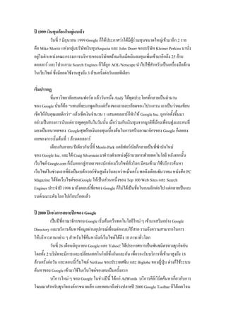 ปี 1999 เงินทุนก้อนใหญ่มาแล้ว
วันที่ 7 มิถุนายน 1999 Google ก็ได้ประกาศว่าได้มีผู้ร่วมทุนขนาดใหญ่เข้ามาอีก 2 ราย
คือ Mike Moritz แห่งกลุ่มบริษัทเงินทุนSequoia และ John Doerr ของบริษัท Kleiner Perkins มานั่ง
อยู่ในตาแหน่งคณะกรรมการบริหารของบริษัทพร้อมกับเม็ดเงินลงทุนเพิ่มเข้ามาอีกถึง 25 ล้าน
ดอลลาร์ และโปรแกรม Search Engines ก็ได้ถูก AOL/Netscape นาไปใช้สาหรับเป็นเครื่องมือด้าน
ในเว็บไซต์ ซึ่งมียอดใช้งานสูงถึง 3 ล้านครั้งต่อวันเลยทีเดียว
เริ่มปรากฏ
ที่มหาวิทยาลัยสแตนฟอร์ด แล้ววันหนึ่ง Andy ได้พูดประโยคที่กลายเป็นตานาน
ของ Google นั่นก็คือ “แทนที่จะมาพูดกันแต่เรื่องของรายละเอียดของโปรแกรม เอาเป็นว่าผมเขียน
เช็คให้กับคุณเลยดีกว่า” แล้วเช็คเงินจานวน 1 แสนดอลลาร์ก็ทาให้ Google Inc. ถูกก่อตั้งขึ้นมา
อย่างเป็นทางการนับแต่การพูดคุยกันในวันนั้น เมื่อร่วมกับเงินทุนจากญาติพี่น้องเพื่อนฝูงและคนที่
มองเป็นอนาคตของ Googleสุดท้ายเงินลงทุนเบื้องต้นในการสร้างอาณาจักรของ Google ก็เลยลง
เอยของการเริ่มต้นที่ 1 ล้านดอลลาร์
เดือนกันยายน ปีเดียวกันนี้ที่ Menlo Park แคลิฟอร์เนียก็กลายเป็นที่พานักใหม่
ของ Google Inc. และได้CraigSilversteinมาดารงตาแหน่งผู้อานวยการฝ่ายเทคโนโลยี หลังจากนั้น
เว็บไซต์Google.comก็เริ่มออกสู่สายตาของนักท่องเว็บไซต์ทั่วโลก มีคนเข้ามาใช้บริการค้นหา
เว็บไซต์ในช่วงแรกที่ยังเป็นเบต้าเวอร์ชันสูงถึงวันละกว่าหมื่นครั้ง พอถึงเดือนธันวาคม หนังสือ PC
Magazine ได้จัดเว็บไซต์ของGoogle ให้เป็นส่วนหนึ่งของ Top 100 Web Sites และ Search
Engines ประจาปี 1998 มาถึงตอนนี้ชื่อของ Google ก็ไม่ได้เป็นชื่อโนเนมอีกต่อไป แต่กลายเป็นแบ
รนด์เนมระดับโลกไปเรียบร้อยแล้ว
ปี 2000 ปีแห่งการสยายปีกของ Google
เป็นปีที่อาณาจักรของ Google เริ่มค้นคว้าเทคโนโลยีใหม่ ๆ เข้ามาเสริมอย่าง Google
Directory และบริการค้นหาข้อมูลผ่านอุปกรณ์เชื่อมต่อแบบไร้สาย รวมถึงความสามารถในการ
ให้บริการภาษาต่าง ๆ สาหรับใช้ค้นหาลิงก์เว็บไซต์ได้ถึง 10 ภาษาทั่วโลก
วันที่ 26 เดือนมิถุนายน Google และ Yahoo! ได้ประกาศการเป็นพันธมิตรทางธุรกิจกัน
โดยทั้ง 2 บริษัทจะมีการและเปลี่ยนเทคโนโลยีซึ่งกันและกัน เพื่อรองรับบริการที่เข้ามาสูงถึง 18
ล้านครั้งต่อวัน และตอนนี้เว็บไซต์ NetEase ของประเทศจีน และ Biglobe ของญี่ปุ่น ต่างก็ใช้ระบบ
ค้นหาของ Google เข้ามาใช้ในเว็บไซต์ของตนเป็นครั้งแรก
บริการใหม่ ๆ ของ Google ในช่วงปีนี้ ได้แก่ AdWords บริการคีย์เวิร์ดค้นหาเกี่ยวกับการ
โฆษณาสาหรับธุรกิจองค์กรขนาดเล็ก และพอมาถึงช่วงปลายปี 2000 Google Toolbar ก็ได้เผยโฉม
 