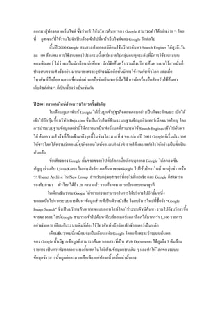 ออกมาสู่ท้องตลาดเว็บไซต์ ซึ่งช่วยทาให้บริการค้นหาของ Google สามารถทาได้อย่างง่าย ๆ โดย
ที่ ยูสเซอร์ที่ใช้งานไม่จาเป็นต้องเข้าไปที่หน้าเว็บไซต์ของ Google อีกต่อไป
สิ้นปี 2000 Google สามารถทายอดสถิติคนใช้บริการค้นหา Search Engines ได้สูงถึงวัน
ละ 100 ล้านคน การใช้งานของโปรแกรมนี้แพร่หลายไปกลุ่มคนทุกระดับที่มีการใช้งานระบบ
คอมพิวเตอร์ ไม่ว่าจะเป็นนักเรียน นักศึกษา นักวิจัยค้นคว้า รวมถึงบริการค้นหาแบบไร้สายนั้นก็
ประสบความสาเร็จอย่างมากมาย เพราะอุปกรณ์มือถือนั้นมีการใช้งานกันทั่วโลก และเมื่อ
โทรศัพท์มือถือสามารถเชื่อมต่อผ่านเครือข่ายอินเทอร์เน็ตได้ การมีเครื่องมือสาหรับใช้ค้นหา
เว็บไซต์ต่าง ๆ ก็เป็นเรื่องจาเป็นเช่นกัน
ปี 2001 การแตกไลน์ด้านการบริการครั้งสาคัญ
ในเดือนกุมภาพันธ์ Google ได้เริ่มรุกเข้าสู่ธุรกิจดอทคอมอย่างเป็นกิจจะลักษณะ เมื่อได้
เข้าไปถือหุ้นซื้อบริษัท Deja.com ซึ่งเป็นเว็บไซต์ด้านระบบฐานข้อมูลอินเทอร์เน็ตขนาดใหญ่ โดย
การนาระบบฐานข้อมูลเหล่านี้ให้กลายมาเป็นฟอร์แมตที่สามารถใช้ Search Engines เข้าไปค้นหา
ได้ ด้วยความสาเร็จที่ก้าวเข้ามาถึงจุดนี้ในช่วงไตรมาสที่ 4 ของปลายปี 2001 Google ก็เริ่มประกาศ
ให้ชาวโลกได้ทราบว่าตอนนี้ธุรกิจออนไลน์ของตนกาลังทารายได้และผลกาไรให้อย่างเป็นล่าเป็น
สันแล้ว
ชื่อเสียงของ Google เริ่มขจรขจายไปทั่วโลก เมื่อเดือนตุลาคม Google ได้ตกลงเซ็น
สัญญาร่วมกับ Lycos Korea ในการนาจักรกลค้นหาของ Google ไปใช้บริการในด้านกลุ่มข่าวหรือ
ว่า Usenet Archive ใน New Group สาหรับกลุ่มยูสเซอร์ที่อยู่ในฝั่งเอเชีย และ Google ก็สามารถ
รองรับภาษา ทั่วโลกได้ถึง 26 ภาษาแล้ว รวมถึงภาษาอาราบิกและภาษาตุรกี
ในเดือนธันวาคมGoogleได้ขยายความสามารถในการให้บริการไปอีกขั้นหนึ่ง
นอกเหนือไปจากระบบการค้นหาข้อมูลส่วนทีเป็นตัวหนังสือ โดยบริการใหม่ที่ชื่อว่า “Google
Image Search” ซึ่งเป็นบริการค้นหาภาพแบบออนไลน์โดยใช้ระบบดัชนีค้นหา รวมไปถึงบริการซื้อ
ขายของออนไลน์Google สามารถเข้าไปค้นหาอีเมล์ออเดอร์แคตาล็อกได้มากกว่า 1,100 รายการ
อย่างง่ายดาย เทียบกับระบบเดิมที่ต้องใช้โทรศัพท์หรือว่าแฟกซ์ออเดอร์เป็นหลัก
เดือนธันวาคมนี้เหมือนจะเป็นเดือนแห่ง Google โดยแท้ เพราะว่าระบบค้นหา
ของ Google นั้นมีฐานข้อมูลที่สามารถค้นหาเอกสารที่เป็น Web Documents ได้สูงถึง 3 พันล้าน
รายการ เป็นการพังทลายกาแพงกั้นเทคโนโลยีด้านข้อมูลแบบเติม ๆ และทาให้โลกของระบบ
ข้อมูลข่าวสารนั้นถูกย่อลงมาเหลือเพียงแค่ปลายนิ้วคลิ้กเท่านั้นเอง
Team Digital
 