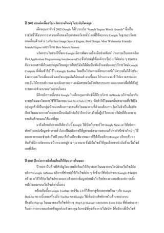 ปี 2002 สานต่อเพื่อสร้างนวัตกรรมใหม่ๆ ในระดับโมเลกุล
เดือนกุมภาพันธ์ 2002 Google ได้รับรางวัล “Search Engine Watch Awards” ซึ่งเป็น
รางวัลที่ได้จากการลงความเห็นของเว็บมาสเตอร์จากทั่วโลกที่ให้คะแนน Google ในฐานะบริการ
ยอดเยี่ยมด้านต่าง ๆ เช่น Best Image Search Engine, Best Design, Most Webmaster Friendly
Search Engine และบริการ Best Search Feature
นวัตกรรมในช่วงปีนี้ของ Google มีการพัฒนาเครื่องมือช่วยเขียนโปรแกรมเว็บแอพพลิเค
ชัน (Application Programming Interfaces-APIs) ซึ่งช่วยทาให้องค์กรหรือว่าบริษัทต่าง ๆ สามารถ
ค้นหาเอกสารที่เก็บและหมุนเวียนอยู่ภายในบริษัทได้นับเป็นพันล้านฉบับ และบริการใหม่ Google
Compute ที่เพิ่มเข้าไปไว้ใน Google Toolbar โดยเป็นโปรแกรมที่สามารถเข้าไปตรวจค้นได้ว่าช่วง
จังหวะเวลาไหนที่คอมพิวเตอร์ของคุณเกิดไม่ยอมทางานขึ้นมา โปรแกรมจะเข้าไปตรวจสอบและ
กระตุ้นให้ระบบทางานตามหลักตรรกะทางคณิตศาสตร์คล้ายกับระบบการออกแบบยาเพื่อให้เข้าสู่
ระบบการทางานของร่างกายนั่นเอง
มีอีกบริการหนึ่งของ Google ในเดือนกุมภาพันธ์นี้ก็คือ บริการ AdWords บริการเกี่ยวกับ
ระบบโฆษณาโดยการใช้วิธีวัดแบบ Cost-Per-Click (CPC) เพื่อทาให้โฆษณานั้นสามารถสื่อไปถึง
กลุ่มลูกค้าที่เป็นกลุ่มเป้าหมายต้องการจะชมสื่อโฆษณาตามที่ตัวเองต้องการ โดยไม่จาเป็นต้องยัด
เยียดโฆษณาแบบเหวี่ยงแหเหมือนเดิมอีกต่อไป เรียกว่าตรงใจทั้งผู้บริโภคและบริษัทที่ต้องการจะ
ขายสินค้าของตนได้มากที่สุด
มาถึงเดือนกันยายนปีเดียวกันนี้ Google ได้เปิดเว็บเซอร์วิส Google News มาให้บริการ
สาหรับแหล่งข้อมูลข่าวสารทั่วโลกเป็นบริการฟรีที่ยูสเซอร์สามารถสแกนค้นหาหัวข้อข่าวใหม่ ๆได้
ตลอดเวลา และช่วงส่งท้ายปี 2002 คือในเดือนธันวาคม เราก็ได้เห็นบริการFroogle บริการค้นหา
สินค้าที่มีการจัดออกมาเป็นหมวดหมู่ต่าง ๆ มากมาย ซึ่งมีเว็บไซต์ให้คุณเลือกชอปงนับล้านเว็บไซต์
เลยที่เดียว
ปี 2003 ปีแห่งการพลิกโฉมใหม่ให้กับวงการโฆษณา
ปี 2003 เป็นก้าวทีสาคัญในการพลิกโฉมให้กับวงการโฆษณาออนไลน์ผ่านเว็บไซต์กับ
บริการ Google AdSense บริการที่ช่วยทาให้เว็บไซต์ต่าง ๆ ที่เข้ามาใช้บริการของ Google สามารถ
สร้างรายได้ให้กับเว็บไซต์ของตนเอง ด้วยการเพิ่มมูลค่าหน้าเว็บไซต์ของตนเองเพียงแค่การคลิ้ก
หน้าโฆษณาบนเว็บไซต์เท่านั้นเอง
พร้อมกันนั้น Google Toolbar เวอร์ชัน 2.0 ก็ได้ออกสู่ท้องตลาดพร้อม ๆ กับ Google
Deskbar คราวนี้แถบเครื่องมือ Toolbar ของGoogle ได้เพิ่มประสิทธิภาพในด้านของระบบ
ป้องกัน Pop-up โฆษณาของเว็บไซต์ต่าง ๆ (Pop-Up blocker) และระบบ Form Filler ที่ช่วยย่นเวลา
ในการกรอกรายละเอียดข้อมูลส่วนตัวของคุณในกรณีที่คุณต้องการไปสมัครใช้บริการที่เว็บไซต์
 