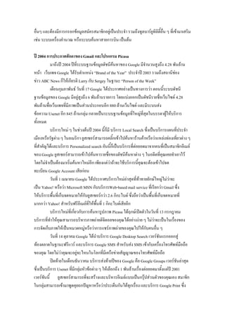 อื่นๆ และต้องมีการกรอกข้อมูลสมัครสมาชิกอยู่เป็นประจา รวมถึงทูลบาร์ยูทิลิตี้อื่น ๆ ที่เข้ามาเสริม
เช่น ระบบเครื่องคานวณ หรือระบบค้นหาสายการบิน เป็นต้น
ปี 2004 การประกาศศักดาของ Gmail และโปรแกรม Picasa
มาถึงปี 2004 ปีที่ระบบฐานข้อมูลดัชนีค้นหาของ Google มีจานวนสูงถึง 4.28 พันล้าน
หน้า เว็บเพจ Google ได้รับตาแหน่ง “Brand of the Year” ประจาปี 2003 รวมถึงสถานีช่อง
ข่าว ABC News ก็ให้เกียรติ Larry กับ Sergey ในฐานะ “Person of the Week”
เดือนกุมภาพันธ์ วันที่ 17 Google ได้ประกาศอย่างเป็นทางการว่า ตอนนี้ระบบดัชนี
ฐานข้อมูลของ Google มีอยู่สูงถึง 6 พันล้านรายการ โดยแบ่งออกเป็นดัชนีรายชื่อเว็บไซต์ 4.28
พันล้านชื่อเว็บเพจที่มีภาพเป็นส่วนประกอบอีก 880 ล้านเว็บไซต์ และมีระบบส่ง
ข้อความ Usenet อีก 845 ล้านกลุ่ม กลายเป็นระบบฐานข้อมูลที่ใหญ่ที่สุดในบรรดาผู้ให้บริการ
ทั้งหมด
บริการใหม่ ๆ ในช่วงต้นปี 2004 นี้ก็มี บริการ Local Search ซึ่งเป็นบริการแผนที่ประจา
เมืองหรือรัฐต่าง ๆ ในอเมริกา ยูสเซอร์สามารถคลิ้กเข้าไปค้นหาร้านค้าหรือว่าแหล่งท่องเที่ยวต่าง ๆ
ที่สาคัญได้และบริการ Personalized search อันนี้ก็เป็นบริการที่ต่อยอดมาจากคนที่เป็นสมาชิกอีเมล์
ของ Google ยูสเซอร์สามารถเข้าไปค้นหารายชื่อของดัชนีค้นหาต่าง ๆ ในอดีตที่คุณเคยทาเอาไว้
โดยไม่จาเป็นต้องมาเริ่มค้นหาไหม่อีก เพียงแต่ว่าถ้าจะใช้บริการนี้คุณจะต้องเข้าไปจด
ทะเบียน Google Account เสียก่อน
วันที่ 1 เมษายน Google ได้ประกาศบริการใหม่ล่าสุดที่ท้าทายยักษ์ใหญ่ไม่ว่าจะ
เป็น Yahoo! หรือว่า Microsoft MSN กับบริการWeb-based mail service ที่เรียกว่า Gmail ซึ่ง
ให้บริการพื้นที่เก็บจดหมายให้กับยูสเซอร์กว่า 2.6 กิกะไบต์ ซึ่งถือว่าเป็นพื้นที่เก็บจดหมายที่
มากกว่า Yahoo! สาหรับฟรีอีเมล์ที่ให้พื้นที่ 1 กิกะไบต์เสียอีก
บริการใหม่ที่เกี่ยวกับการค้นหารูปภาพ Picasa ได้ฤกษ์เปิดตัวในวันที่ 13 กรกฎาคม
บริการที่ทาให้คุณสามารถบริหารภาพถ่ายดิจิตอลของคุณได้อย่างง่าย ๆ ไม่ว่าจะเป็นในเรื่องของ
การจัดเก็บภาพให้เป็นหมวดหมู่หรือว่าการแชร์ภาพถ่ายของคุณไปให้กับคนอื่น ๆ
วันที่ 14 ตุลาคม Google ได้นาบริการ Google Desktop Search เวอร์ชันแรกออกสู่
ท้องตลาดในฐานะฟรีแวร์ และบริการ Google SMS สาหรับส่ง SMS เข้ากับเครื่องโทรศัพท์มือถือ
ของคุณ โดยไม่ว่าคุณจะอยู่จะไหนในโลกที่มีเครือข่ายสัญญาณของโทรศัพท์มือถือ
ปิดท้ายในเดือนธันวาคม บริการส่งท้ายปีของ Google คือ Google Groups เวอร์ชันล่าสุด
ซึ่งเป็นบริการ Usenet ที่มีกลุ่มหัวข้อต่าง ๆ ให้เลือกถึง 1 พันล้านเรื่องต่อยอดมาตั้งแต่ปี 2001
เวอร์ชันนี้ ยูสเซอร์สามารถที่จะสร้างและบริหารอีเมล์แบบเป็นกรุ๊ปส่วนตัวของคุณเอง สมาชิก
ในกลุ่มสามารถเข้ามาพูดคุยถกปัญหาหรือว่าประเด็นกันได้ทุกเรื่อง และบริการ Google Print ซึ่ง
 