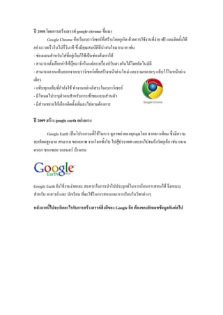 ปี 2008 โดยการสร้างสรรค์ google chrome ขึ้นมา
Google Chrome คือเว็บเบราว์เซอร์ที่สร้างโดยกูเกิล ด้วยการใช้งานที่ง่าย ฟรี และติดตั้งได้
อย่างรวดเร็วในไม่กี่วินาที ซึ่งมีคุณสมบัติที่น่าสนใจมากมาย เช่น
- ช่องแถบสาหรับใส่ที่อยู่เว็บก็ใช้เป็นช่องค้นหาได้
- สามารถตั้งเลือกค่าให้บุ๊คมาร์คในแต่ละเครื่องปรับตรงกันได้โดยอัตโนมัติ
- สามารถลากแท็บออกจากเบราว์เซอร์เพื่อสร้างหน้าต่างใหม่ และรวมหลายๆ แท็บไว้ในหน้าต่าง
เดียว
- แท็บทุกแท็บที่กาลังใช้ ทางานอย่างอิสระในเบราว์เซอร์
- มีโหมดไม่ระบุตัวตนสาหรับการเข้าชมแบบส่วนตัว
- มีส่วนขยายให้เลือกติดตั้งเพิ่มลงไปตามต้องการ
ปี 2009 สร้าง google earth อย่างแรง
Google Earth เป็นโปรแกรมที่ใช้ในการ ดูภาพถ่ายองทุกมุมโลก จากดาวเทียม ซึ่งมีความ
ละเอียดสูงมาก สามารถ ขยายภาพ จากโลกทั้งใบ ไปสู้ประเทศ และลงไปจนถึงวัตถุเล็ก เช่น ถนน
ตรอก ซอกซอย รถยนตร์ บ้านคน
Google Earth ยังใช้งานง่ายและ สะดวกในการนาไปประยุกต์ในการเรียนการสอนได้ จึงเหมาะ
สาหรับ อาจารย์ และ นักเรียน ที่จะใช้ในการสอนและการเรียนในวิชาต่างๆ
หลังจากนี้ไปจะเกิดอะไรกับการสร้างสรรค์สิ่งดีของ Google อีก ต้องของอัพเดทข้อมูลกันต่อไป
 