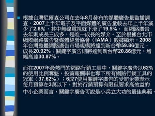  根據台灣尼爾森公司在去年8月發布的媒體廣告量監播調
查，2007上半年電子及平面媒體的廣告量較去年上半年減
少了2.6％，其中無線電視就下滑了19.5%。 而網路廣告
去年則成長三成多，是唯一成長的媒介。至於根據台北市
網際網路廣告暨媒體經營協會（IAMA）數據顯示，2008
年台灣整體網路廣告市場規模將達到新台幣59.86億元，
成長20.92%；關鍵字廣告則將達到新台幣20.86億元，增
幅高達30.87%。
而在2007年最熱門的網路行銷工具中，關鍵字廣告以62%
的使用比例奪魁，投資報酬率也奪下所有網路行銷工具的
冠軍（37.62%）；6成7使用關鍵字廣告的受訪企業表示
每月預算在3萬以下，對於行銷預算有限但要求高效益的
中小企業而言，關鍵字廣告可說是小兵立大功的最佳典範。
 