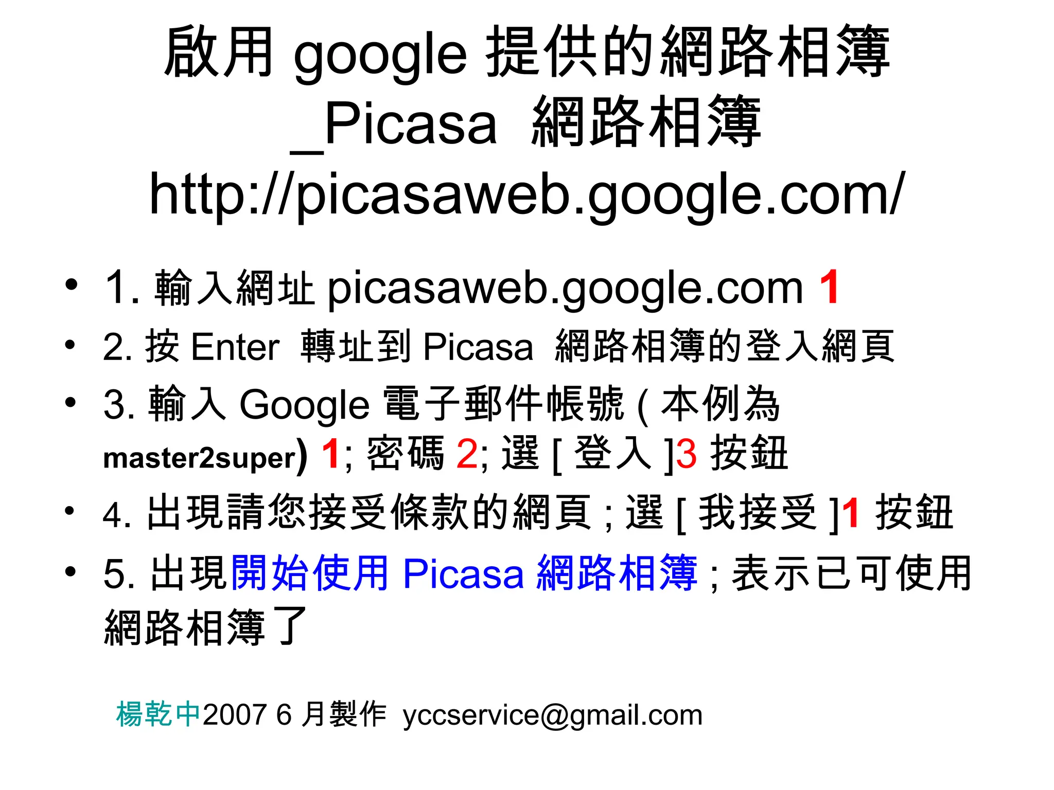 啟用 google 提供的網路相簿 _Picasa  網路相簿 http://picasaweb.google.com/ 1. 輸入網址 picasaweb.google.com  1 2. 按 Enter  轉址到 Picasa  網路相簿的登入網頁 3. 輸入 Google 電子郵件帳號 ( 本例為 master2super )  1 ; 密碼 2 ; 選 [ 登入 ] 3 按鈕 4 . 出現請您接受條款的網頁 ; 選 [ 我接受 ] 1 按鈕 5. 出現 開始使用 Picasa 網路相簿 ; 表示已可使用網路相簿 了 楊乾中 2007 6 月製作  [email_address] 