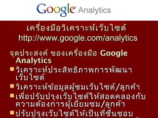 อ



     เครื่อ งมือ วิเ คราะห์เ ว็บ ไซต์
  http://www.google.com/analytics
จุด ประสงค์ ของเครื่อ งมือ Google
  Analytics
 วิเ คราะห์ป ระสิท ธิภ าพการพัฒ นา
  เว็บ ไซต์
 วิเ คราะห์ข ้อ มูล ผู้ช มเว็บ ไซต์/ลูก ค้า
 เพือ ปรับ ปรุง เว็บ ไซต์ใ ห้ส อดคลองกับ
      ่
  ความต้อ งการผู้เ ยีย มชม /ลูก ค้า
                         ่
 ปรับ ปรุง เว็บ ไซต์ใ ห้เ ป็น ที่ช ื่น ชอบ
 