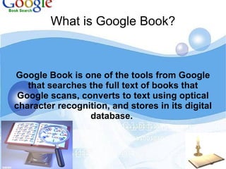 What is Google Book? Google Book is one of the tools from Google that searches the full text of books that Google scans, converts to text using optical character recognition, and stores in its digital database.   