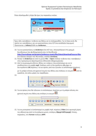 Πρότυπο Πειραματικό Γυμνάσιο Πανεπιστημίου Μακεδονίας
Όμιλος «e-μονοπάτια στην Ιστορία και τον Πολιτισμό»
3
Όταν ολοκληρωθεί η λήψη θα έχεις την παρακάτω εικόνα:
Έχεις ήδη «κατεβάσει» το βίντεο και θέλεις να το επεξεργασθείς. Για το λόγο αυτό, θα
πρέπει να «κατεβάσεις» και να εγκαταστήσεις στον Η/Υ ένα κατάλληλο λογισμικό.
Προτείνεται η έκδοση 2.5.5 του Avidemux…
10. Για να εγκαταστήσεις το Avidemux στον Η/Υ σου, πληκτρολόγησε στη γραμμή
διευθύνσεων του φυλλομετρητή σου τη διεύθυνση
http://sourceforge.net/projects/avidemux-mswin/files/latest/download?source=files
Στο πλαίσιο ελέγχου που θα ανοίξει, επέλεξε Εκτέλεση.
11. Άνοιξε το Avidemux και από το μενού File -> Οpen επέλεξε το βίντεο που «κατέβασες»
στην προηγούμενη δραστηριότητα (Μονοπάτι Βλαχοκερασιάς).
12. Από το συγκεκριμένο βίντεο, θέλεις να «κόψεις» ένα απόσπασμα και να το
αποθηκεύσεις σε μορφή mp4. Επιλέγεις από το δευτερόλεπτο 16 μέχρι το
δευτερόλεπτο 38 (περίπου). Για να ορίσεις από που ξεκινάει το απόσπασμα πηγαίνεις
με τη μπάρα κύλισης στο χρονικό σημείο που θέλεις και επιλέγεις το κουμπί από τα
εργαλεία, στο κάτω μέρος του παραθύρου.
13.
14. Για να ορίσεις που θα τελειώνει το απόσπασμα, πηγαίνεις με τη μπάρα κύλισης στο
χρονικό σημείο που θέλεις και επιλέγεις το κουμπί .
15. Για να μετατραπεί το απόσπασμα σε μορφή mp4, πηγαίνεις Video (στο αριστερό μέρος
της οθόνης) και από το πτυσσόμενο μενού, επιλέγεις Mpeg4 ASP(mpeg4). Επίσης,
παρακάτω, στο Format επιλέγεις MP4.
 