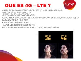 QUE ES 4G – LTE ?
• NACE DE LA CONVERGENCIA DE REDES (FIJAS E INALAMBRICAS)
•BASADA EN EL PROTOCOLO IP
•SISTEMAS DE CUARTA GENERACION
•LONG TERM EVOLUTION – ESTANDAR (EVOLUCION EN LA ARQUITECTURA 4G) EN
LA BANDA DE 2.5 – 2.6 GHZ
•LATENCIA ES MINIMA – 20ms
•MAYOR VELOCIDAD DESCENDENTE
•HASTA 84 (100) MBPS DE BAJADA Y 22 (50) MBPS DE SUBIDA
 