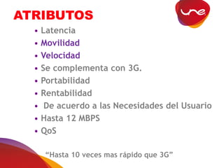 ATRIBUTOS
• Latencia
• Movilidad
• Velocidad
• Se complementa con 3G.
• Portabilidad
• Rentabilidad
• De acuerdo a las Necesidades del Usuario
• Hasta 12 MBPS
• QoS
“Hasta 10 veces mas rápido que 3G”
 