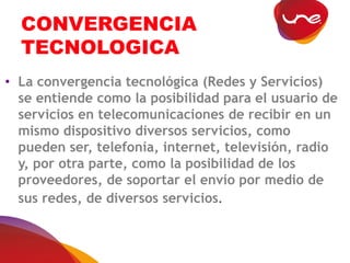 CONVERGENCIA
TECNOLOGICA
• La convergencia tecnológica (Redes y Servicios)
se entiende como la posibilidad para el usuario de
servicios en telecomunicaciones de recibir en un
mismo dispositivo diversos servicios, como
pueden ser, telefonía, internet, televisión, radio
y, por otra parte, como la posibilidad de los
proveedores, de soportar el envío por medio de
sus redes, de diversos servicios.
 