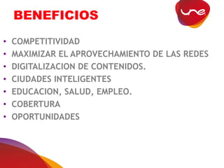 BENEFICIOS
• COMPETITIVIDAD
• MAXIMIZAR EL APROVECHAMIENTO DE LAS REDES
• DIGITALIZACION DE CONTENIDOS.
• CIUDADES INTELIGENTES
• EDUCACION, SALUD, EMPLEO.
• COBERTURA
• OPORTUNIDADES
 