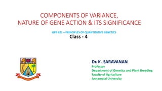 COMPONENTS OF VARIANCE,
NATURE OF GENE ACTION & ITS SIGNIFICANCE
Class - 4
Dr. K. SARAVANAN
Professor
Department of Genetics and Plant Breeding
Faculty of Agriculture
Annamalai University
GPB 621 – PRINCIPLES OF QUANTITATIVE GENETICS
 