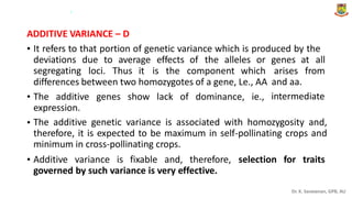 .
ADDITIVE VARIANCE – D
• It refers to that portion of genetic variance which is produced by the
deviations
segregating
due to average effects of the alleles or genes at all
loci. Thus it is the component which arises from
and aa.
intermediate
differences between two homozygotes of a gene, Le., AA
• The additive genes show lack of dominance, ie.,
expression.
The additive genetic variance is associated with homozygosity and,
therefore, it is expected to be maximum in self-pollinating crops and
minimum in cross-pollinating crops.
•
• Additive variance is fixable and, therefore, selection for traits
governed by such variance is very effective.
Dr. K. Saravanan, GPB, AU
 