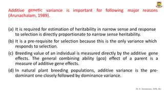 .
genetic
Additive variance is important for following major reasons
(Arunachalam, 1989).
(a) It is required for estimation of heritability in narrow sense and response
to selection is directly proportionate to narrow sense heritability.
It is a pre-requisite for selection because this is the only variance which
responds to selection.
(b)
(c) Breeding value of an individual is measured directly by the additive gene
effects. The general combining ability (gca) effect of a parent is a
measure of additive gene effects.
(d) In natural plant breeding populations, additive variance is the pre-
dominant one closely followed by dominance variance.
Dr. K. Saravanan, GPB, AU
 