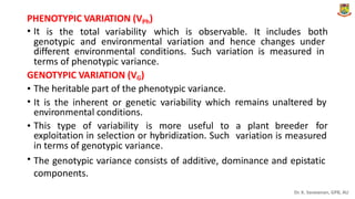 .
PHENOTYPIC VARIATION (VPh)
• It is the total variability which is observable. It includes both
genotypic and environmental variation and hence changes under
different environmental conditions. Such variation is measured in
terms of phenotypic variance.
GENOTYPIC VARIATION (VG)
•
•
The heritable part of the phenotypic variance.
It is the inherent or genetic variability which
environmental conditions.
remains unaltered by
• This type of variability is more useful to a plant breeder for
exploitation in selection or hybridization. Such
in terms of genotypic variance.
variation is measured
• The genotypic variance consists of additive, dominance and epistatic
components.
Dr. K. Saravanan, GPB, AU
 