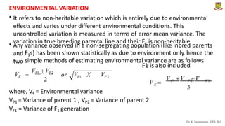ENVIRONMEN
. TAL VARIATION
• It refers to non-heritable variation which is entirely due to environmental
effects and varies under different environmental conditions. This
uncontrolled variation is measured in terms of error mean variance. The
variation in true breeding parental line and their F1 is non-heritable.
• Any
and
two
variance observed in a non-segregating population (like inbred parents
F1s) has been shown statistically as due to environment only, hence the
simple methods of estimating environmental variance are as follows
F1 is also included
VP1  VP2

VE or VP1 X VP 2
V V V
2 P1 P2 F1
V 
E
3
where, VE = Environmental variance
VP1
VF1
= Variance of parent 1 , VP2 = Variance of parent 2
= Variance of F1 generation
Dr. K. Saravanan, GPB, AU
 