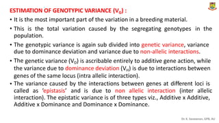 .
ESTIMATION OF GENOTYPIC VARIANCE (VG) :
•
•
It is the most important part of the variation in a breeding material.
This is the total variation caused by the segregating genotypes in the
population.
• The
due
The
genotypic variance is again sub divided into genetic variance, variance
to dominance deviation and variance due to non-allelic interactions.
• genetic variance (VD) is ascribable entirely to additive gene action, while
the variance due to dominance deviation (VH) is due to interactions between
genes of the same locus (intra allelic interaction).
The variance caused by the interactions between genes at different loci is
•
called as ‘epistasis’ and is due to non allelic interaction (inter allelic
interaction). The epistatic variance is of three types viz., Additive x Additive,
Additive x Dominance and Dominance x Dominance.
Dr. K. Saravanan, GPB, AU
 