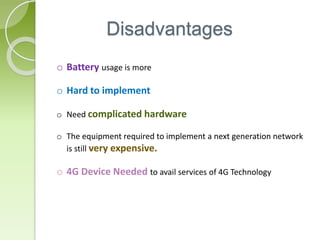 Disadvantages
o Battery usage is more
o Hard to implement
o Need complicated hardware
o The equipment required to implement a next generation network
is still very expensive.
o 4G Device Needed to avail services of 4G Technology
 