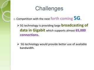 Challenges
o Competition with the next forth coming 5G.
5G technology is providing large broadcasting of
data in Gigabit which supports almost 65,000
connections.
 5G technology would provide better use of available
bandwidth.
 