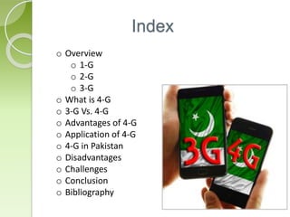Index
o Overview
o 1-G
o 2-G
o 3-G
o What is 4-G
o 3-G Vs. 4-G
o Advantages of 4-G
o Application of 4-G
o 4-G in Pakistan
o Disadvantages
o Challenges
o Conclusion
o Bibliography
 