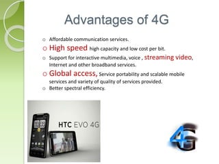 Advantages of 4G
o Affordable communication services.
o High speed high capacity and low cost per bit.
o Support for interactive multimedia, voice , streaming video,
Internet and other broadband services.
o Global access, Service portability and scalable mobile
services and variety of quality of services provided.
o Better spectral efficiency.
 
