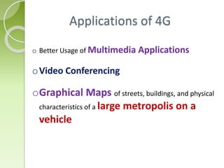 o Better Usage of Multimedia Applications
oVideo Conferencing
oGraphical Maps of streets, buildings, and physical
characteristics of a large metropolis on a
vehicle
Applications of 4G
 