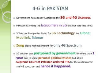 4-G in PAKISTAN
o Government has already Auctioned the 3G and 4G Licenses
o Pakistan is among the latecomers in 3G but not very late in 4G
o 3 Telecom Companies bided for 3G Technology. i-e. Ufone,
Mobilink, Telenor
o Zong bided highest amount for only 4G Spectrum
o 3G auction was postponed by government for more than 1
year due to some personal political wishes but at last
Supreme Court of Pakistan ordered PTA for the auction of 3G
and 4G spectrum and hence it happened.
 