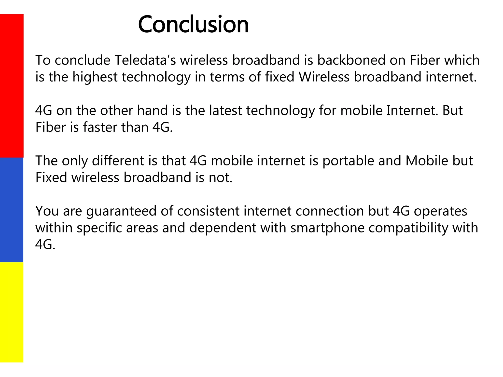 Conclusion
To conclude Teledata’s wireless broadband is backboned on Fiber which
is the highest technology in terms of fixed Wireless broadband internet.
4G on the other hand is the latest technology for mobile Internet. But
Fiber is faster than 4G.
The only different is that 4G mobile internet is portable and Mobile but
Fixed wireless broadband is not.
You are guaranteed of consistent internet connection but 4G operates
within specific areas and dependent with smartphone compatibility with
4G.
 