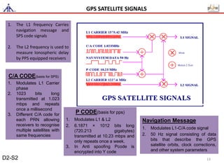 1. The L1 frequency Carries
navigation message and
SPS code signals
2. The L2 frequency is used to
measure Ionospheric delay
by PPS equipped receivers
C/A CODE(basis for SPS)
1. Modulates L1 Carrier
phase
2. 1023 bits long
transmitted at 1.023
mbps and repeats
once a millisecond
3. Different C/A code for
each PRN allowing
receivers to recognise
multiple satellites with
same frequencies
P CODE(basis for pps)
1. Modulates L1 & L2
2. 6.1871 × 1012 bits long
(720.213 gigabytes)
transmitted at 10.23 mbps and
only repeats once a week.
3. In Anti spoofing Pcode is
encrypted into Y code
Navigation Message
1. Modulates L1-C/A code signal
2. 50 Hz signal consisting of data
bits that describe the GPS
satellite orbits, clock corrections,
and other system parameters
GPS SATELLITE SIGNALS
D2-S2 13
 