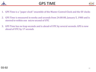 GPS TIME
1. GPS Time is a "paper clock" ensemble of the Master Control Clock and the SV clocks
2. GPS Time is measured in weeks and seconds from 24:00:00, January 5, 1980 and is
steered to within one micro second of UTC
3. GPS Time has no leap seconds and is ahead of UTC by several seconds. GPS is now
ahead of UTC by 17 seconds
D2-S2 22
 
