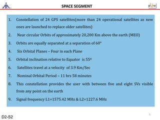 1. Constellation of 24 GPS satellites(more than 24 operational satellites as new
ones are launched to replace older satellites)
2. Near circular Orbits of approximately 20,200 Km above the earth (MEO)
3. Orbits are equally separated at a separation of 60°
4. Six Orbital Planes – Four in each Plane
5. Orbital inclination relative to Equator is 55º
6. Satellites travel at a velocity of 3.9 Km/Sec
7. Nominal Orbital Period – 11 hrs 58 minutes
8. This constellation provides the user with between five and eight SVs visible
from any point on the earth
9. Signal frequency L1=1575.42 MHz & L2=1227.6 MHz
SPACE SEGMENT
5
D2-S2
 