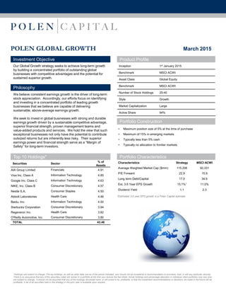 POLEN GLOBAL GROWTH
Investment Objective
Our Global Growth strategy seeks to achieve long-term growth
by building a concentrated portfolio of outstanding global
businesses with competitive advantages and the potential for
sustained superior growth.
Philosophy
We believe consistent earnings growth is the driver of long-term
stock appreciation. Accordingly, our efforts focus on identifying
and investing in a concentrated portfolio of leading growth
businesses that we believe are capable of delivering
sustainable, above-average earnings growth.
We seek to invest in global businesses with strong and durable
earnings growth driven by a sustainable competitive advantage,
superior financial strength, proven management teams and
value-added products and services. We hold the view that such
exceptional businesses not only have the potential to contribute
outsized returns but are inherently less risky. Their superior
earnings power and financial strength serve as a “Margin of
Safety” for long-term investors.
Product Profile
Inception 1st January 2015
Benchmark MSCI ACWI
Asset Class Global Equity
Benchmark MSCI ACWI
Number of Stock Holdings 25-40
Style Growth
Market Capitalization Large
Active Share 94%
March 2015
Top 10 Holdings*
Securities Sector
% of
Assets
AIA Group Limited Financials 4.91
Visa Inc. Class A Information Technology 4.85
Google Inc. Class C Information Technology 4.63
NIKE, Inc. Class B Consumer Discretionary 4.57
Nestle S.A. Consumer Staples 4.50
Abbott Laboratories Health Care 4.46
Baidu, Inc. Information Technology 4.00
Starbucks Corporation Consumer Discretionary 3.94
Regeneron Inc. Health Care 3.82
O'Reilly Automotive, Inc. Consumer Discretionary 3.80
TOTAL 43.48
Portfolio Characteristics
Characteristics Strategy MSCI ACWI
Average Weighted Market Cap ($mm) 115,206 92,331
P/E Forward 22.9 15.9
Long term Debt/Capital 17.0 34.6
Est. 3-5 Year EPS Growth 15.1%1 11.0%
Dividend Yield 1.1 2.3
1Estimated 3-5 year EPS growth is a Polen Capital estimate.
*Holdings are subject to change. The top holdings, as well as other data, are as of the period indicated, and should not be considered a recommendation to purchase, hold, or sell any particular security.
There is no assurance that any of the securities noted will remain in a portfolio at the time you receive this fact sheet. Actual holdings and percentage allocation in individual client portfolios may vary and
are subject to change. It should not be assumed that any of the holdings discussed were, or will prove to be, profitable, or that the investment recommendations or decisions we make in the future will be
profitable. A list of all securities held in this strategy in the prior year is available upon request.
• Maximum position size of 5% at the time of purchase
• Maximum of 15% in emerging markets
• Typically less than 5% cash
• Typically no allocation to frontier markets
Portfolio Construction
 