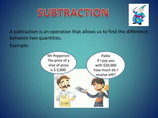A subtraction is an operation that allows us to find the difference
between two quantities.
Example:
Mr Pepperoni
The price of a
slice of pizza
is $ 2,800.

Pablo
If I pay you
with $20,000
how much do I
receive left?

 