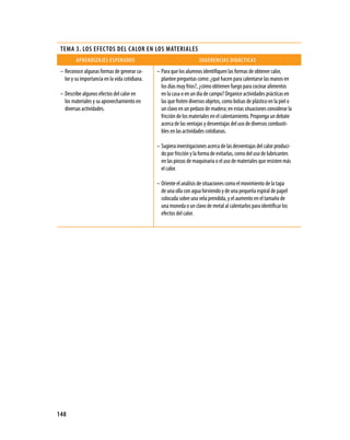 teMa 3. lOs eFectOs Del calOr en lOs Materiales
         aprenDizaJes esperaDOs                                       sugerencias DiDácticas
 – Reconoce algunas formas de generar ca-       – Para que los alumnos identifiquen las formas de obtener calor,
   lor y su importancia en la vida cotidiana.     plantee preguntas como: ¿qué hacen para calentarse las manos en
                                                  los días muy fríos?, ¿cómo obtienen fuego para cocinar alimentos
 – Describe algunos efectos del calor en          en la casa o en un día de campo? Organice actividades prácticas en
   los materiales y su aprovechamiento en         las que froten diversos objetos, como bolsas de plástico en la piel o
   diversas actividades.                          un clavo en un pedazo de madera; en estas situaciones considerar la
                                                  fricción de los materiales en el calentamiento. Proponga un debate
                                                  acerca de las ventajas y desventajas del uso de diversos combusti-
                                                  bles en las actividades cotidianas.

                                                – Sugiera investigaciones acerca de las desventajas del calor produci-
                                                  do por fricción y la forma de evitarlas, como del uso de lubricantes
                                                  en las piezas de maquinaria o el uso de materiales que resisten más
                                                  el calor.

                                                – Oriente el análisis de situaciones como el movimiento de la tapa
                                                  de una olla con agua hirviendo y de una pequeña espiral de papel
                                                  colocada sobre una vela prendida, y el aumento en el tamaño de
                                                  una moneda o un clavo de metal al calentarlos para identificar los
                                                  efectos del calor.




148
 
