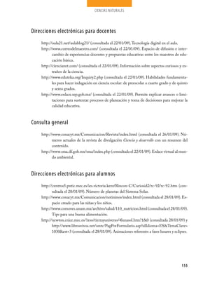 ciencias naturales




Direcciones electrónicas para docentes
    http://aula21.net/aulablog21/ (consultada el 22/01/09). Tecnología digital en el aula.
    http://www.correodelmaestro.com/ (consultada el 22/01/09). Espacio de difusión e inter-
           cambio de experiencias docentes y propuestas educativas entre los maestros de edu-
           cación básica.
    http://ciencianet.com/ (consultada el 22/01/09). Información sobre aspectos curiosos y ex-
           traños de la ciencia.
    http://www.eduteka.org/Inquiry2.php (consultada el 22/01/09). Habilidades fundamenta-
           les para hacer indagación en ciencia escolar: de preescolar a cuarto grado y de quinto
           y sexto grados.
    http://www.enlace.sep.gob.mx/ (consultada el 22/01/09). Permite explicar avances o limi-
           taciones para sustentar procesos de planeación y toma de decisiones para mejorar la
           calidad educativa.



Consulta general
    http://www.conacyt.mx/Comunicacion/Revista/index.html (consultada el 26/01/09). Nú-
           meros actuales de la revista de divulgación Ciencia y desarrollo con un resumen del
           contenido.
    http://www.sma.df.gob.mx/sma/index.php (consultada el 22/01/09). Enlace virtual al mun-
           do ambiental.



Direcciones electrónicas para alumnos
    http://centros5.pntic.mec.es/ies.victoria.kent/Rincon-C/Curiosid2/rc-92/rc-92.htm (con-
           sultada el 28/01/09). Número de planetas del Sistema Solar.
    http://www.conacyt.mx/Comunicacion/notininos/index.html (consultada el 28/01/09). Es-
           pacio creado para las niñas y los niños.
    http://www.comoves.unam.mx/archivo/salud/110_nutricion.html (consultada el 28/01/09).
           Tips para una buena alimentación.
    http://newton.cnice.mec.es/1eso/tierrayuniverso/4lunasol.htm?1&0 (consultada 28/01/09) y
           http://www.librosvivos.net/smtc/PagPorFormulario.asp?idIdioma=ES&TemaClave=
           1030&est=3 (consultada el 28/01/09). Animaciones referentes a fases lunares y eclipses.




                                                                                              155
 