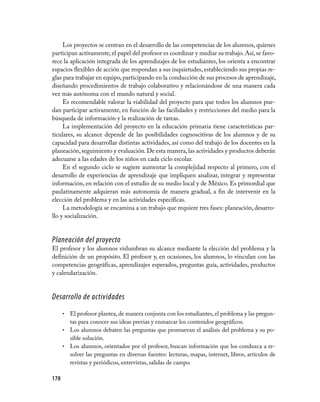 Los proyectos se centran en el desarrollo de las competencias de los alumnos, quienes
participan activamente; el papel del profesor es coordinar y mediar su trabajo. Así, se favo-
rece la aplicación integrada de los aprendizajes de los estudiantes, los orienta a encontrar
espacios flexibles de acción que respondan a sus inquietudes, estableciendo sus propias re-
glas para trabajar en equipo, participando en la conducción de sus procesos de aprendizaje,
diseñando procedimientos de trabajo colaborativo y relacionándose de una manera cada
vez más autónoma con el mundo natural y social.
     Es recomendable valorar la viabilidad del proyecto para que todos los alumnos pue-
dan participar activamente, en función de las facilidades y restricciones del medio para la
búsqueda de información y la realización de tareas.
     La implementación del proyecto en la educación primaria tiene características par-
ticulares, su alcance depende de las posibilidades cognoscitivas de los alumnos y de su
capacidad para desarrollar distintas actividades, así como del trabajo de los docentes en la
planeación, seguimiento y evaluación. De esta manera, las actividades y productos deberán
adecuarse a las edades de los niños en cada ciclo escolar.
     En el segundo ciclo se sugiere aumentar la complejidad respecto al primero, con el
desarrollo de experiencias de aprendizaje que impliquen analizar, integrar y representar
información, en relación con el estudio de su medio local y de México. Es primordial que
paulatinamente adquieran más autonomía de manera gradual, a fin de intervenir en la
elección del problema y en las actividades específicas.
     La metodología se encamina a un trabajo que requiere tres fases: planeación, desarro-
llo y socialización.


Planeación del proyecto
El profesor y los alumnos vislumbran su alcance mediante la elección del problema y la
definición de un propósito. El profesor y, en ocasiones, los alumnos, lo vinculan con las
competencias geográficas, aprendizajes esperados, preguntas guía, actividades, productos
y calendarización.


Desarrollo de actividades
      •	 El profesor plantea, de manera conjunta con los estudiantes, el problema y las pregun-
         tas para conocer sus ideas previas y enmarcar los contenidos geográficos.
      •	 Los alumnos debaten las preguntas que promuevan el análisis del problema y su po-
         sible solución.
      •	 Los alumnos, orientados por el profesor, buscan información que los conduzca a re-
         solver las preguntas en diversas fuentes: lecturas, mapas, internet, libros, artículos de
         revistas y periódicos, entrevistas, salidas de campo.

170
 