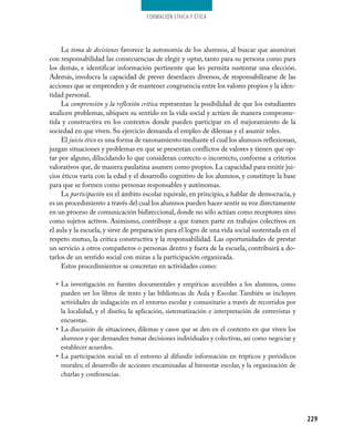 Formación cívica y Ética




     La toma de decisiones favorece la autonomía de los alumnos, al buscar que asumiran
con responsabilidad las consecuencias de elegir y optar, tanto para su persona como para
los demás, e identificar información pertinente que les permita sustentar una elección.
Además, involucra la capacidad de prever desenlaces diversos, de responsabilizarse de las
acciones que se emprenden y de mantener congruencia entre los valores propios y la iden-
tidad personal.
     La comprensión y la reflexión crítica representan la posibilidad de que los estudiantes
analicen problemas, ubiquen su sentido en la vida social y actúen de manera comprome-
tida y constructiva en los contextos donde pueden participar en el mejoramiento de la
sociedad en que viven. Su ejercicio demanda el empleo de dilemas y el asumir roles.
     El juicio ético es una forma de razonamiento mediante el cual los alumnos reflexionan,
juzgan situaciones y problemas en que se presentan conflictos de valores y tienen que op-
tar por alguno, dilucidando lo que consideran correcto o incorrecto, conforme a criterios
valorativos que, de manera paulatina asumen como propios. La capacidad para emitir jui-
cios éticos varía con la edad y el desarrollo cognitivo de los alumnos, y constituye la base
para que se formen como personas responsables y autónomas.
     La participación en el ámbito escolar equivale, en principio, a hablar de democracia, y
es un procedimiento a través del cual los alumnos pueden hacer sentir su voz directamente
en un proceso de comunicación bidireccional, donde no sólo actúan como receptores sino
como sujetos activos. Asimismo, contribuye a que tomen parte en trabajos colectivos en
el aula y la escuela, y sirve de preparación para el logro de una vida social sustentada en el
respeto mutuo, la crítica constructiva y la responsabilidad. Las oportunidades de prestar
un servicio a otros compañeros o personas dentro y fuera de la escuela, contribuirá a do-
tarlos de un sentido social con miras a la participación organizada.
     Estos procedimientos se concretan en actividades como:

  •	 La investigación en fuentes documentales y empíricas accesibles a los alumnos, como
     pueden ser los libros de texto y las bibliotecas de Aula y Escolar. También se incluyen
     actividades de indagación en el entorno escolar y comunitario a través de recorridos por
     la localidad, y el diseño, la aplicación, sistematización e interpretación de entrevistas y
     encuestas.
  •	 La discusión de situaciones, dilemas y casos que se den en el contexto en que viven los
     alumnos y que demanden tomar decisiones individuales y colectivas, así como negociar y
     establecer acuerdos.
  •	 La participación social en el entorno al difundir información en trípticos y periódicos
     murales; el desarrollo de acciones encaminadas al bienestar escolar, y la organización de
     charlas y conferencias.




                                                                                                   229
 