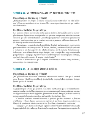 Formación cívica y Ética




Sección A2. mI COmPROmISO ANTE LOS ACUERDOS COLECTIVOS
Preguntas para discusión y reflexión
¿Por qué actuamos con respeto al cumplir los acuerdos que establecemos con otras perso-
nas? ¿Cómo nos sentiríamos si una persona falta a un compromiso o acuerdo que estable-
ció con nosotros?

Posibles actividades de aprendizaje
Los alumnos relatan experiencias en las que se sintieron defraudados ante el incum-
plimiento de algún acuerdo o compromiso por parte de otra persona, así como de situa-
ciones en que ellos también fallaron. Comentan por qué a veces los intereses personales se
oponen a los compromisos que se establecen con otras personas, ¿debemos olvidarnos de
los demás y atender nuestros intereses?
     Plantear casos en que discutan la posibilidad de elegir qué acuerdos y compromisos
pueden establecer con otras personas: “A Rosario, las niñas y niños de su barrio la invitaron
a participar en un club deportivo los sábados temprano por la mañana. Rosario es dor-
milona, va a la escuela en el turno vespertino para estar a tiempo. Está muy entusiasmada
por pertenecer a un equipo deportivo, vestir su uniforme y tener más amigos; sin embargo,
¿qué debería considerar antes de aceptar esta invitación?”.
     Señalan la responsabilidad que se adquiere al establecer, de manera libre y voluntaria,
compromisos con otras personas.


Sección A3. LA LIBERTAD, VALIOSO DERECHO
Preguntas para discusión y reflexión
¿En qué situaciones nos damos cuenta que actuamos con libertad? ¿Por qué la libertad
es un derecho? ¿Qué leyes respaldan la libertad de las personas? ¿Los mexicanos siempre
hemos gozado de libertad?

Posibles actividades de aprendizaje
El grupo recopila noticias que aparecen en la prensa escrita, en las que se aborden situacio-
nes relacionadas con las libertades que tenemos en nuestro país: de expresión, de reunión,
de elegir un trabajo lícito, de elegir a los gobernantes, etcétera. Después, elaboran un mural
donde peguen información y escriban qué significa libertad para ellos.
     Consultan en Conoce nuestra Constitución el apartado que hace referencia al derecho
a la libertad y relatan algunas acciones que expresan de qué forma las personas ejercen su
libertad de opinión, de tránsito, de asociación, de trabajo y de creencias, entre otros.
     En equipos, los alumnos investigan aspectos del movimiento de Independencia y la
importancia de la libertad como derecho de los mexicanos. Exploran otros momentos de

                                                                                                 241
 