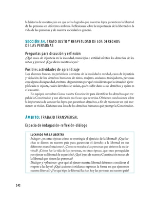 la historia de nuestro país en que se ha logrado que nuestras leyes garanticen la libertad
      de las personas en diferentes ámbitos. Reflexionan sobre la importancia de la libertad en la
      vida de las personas y de nuestra sociedad en general.


      Sección A4. TRATO JUSTO Y RESPETUOSO DE LOS DERECHOS
      DE LAS PERSONAS
      Preguntas para discusión y reflexión
      ¿Qué casos de injusticia en la localidad, municipio o entidad afectan los derechos de los
      niños y jóvenes? ¿Qué dicen nuestras leyes?

      Posibles actividades de aprendizaje
      Los alumnos buscan, en periódicos o revistas de la localidad o entidad, casos de injusticia
      y violación de los derechos humanos de niños, mujeres, ancianos, trabajadores, personas
      con alguna discapacidad, etcétera. Argumentan por qué consideran que la situación ejem-
      plificada es injusta, cuáles derechos se violan, quién sufre daño a sus derechos y quién es
      el causante.
           En equipos consultan Conoce nuestra Constitución para identificar los derechos que res-
      palda la Constitución y son afectados en el caso que se revisa. Obtienen conclusiones sobre
      la importancia de conocer las leyes que garantizan derechos, a fin de reconocer en qué mo-
      mento se violan. Elaboran una lista de los derechos humanos que protege la Constitución.


      ÁmBito: TRABAJO TRANSVERSAL
      Espacio de indagación-reflexión-diálogo

          luChANDO pOR lA lIBeRTAD
          Indagar: ¿en otras épocas cómo se restringía el ejercicio de la libertad? ¿Qué lu-
          chas se dieron en nuestro país para garantizar el derecho a la libertad en sus
          diferentes manifestaciones? ¿Cómo se trataba a las personas que vivieron la escla-
          vitud? ¿Cómo fue la vida de las personas, en otras épocas, que eran perseguidas
          por ejercer su libertad de expresión? ¿Qué leyes de nuestra Constitución tratan de
          la libertad que tienen las personas?
          Dialogar y reflexionar: ¿por qué al ejercer nuestra libertad debemos considerar el
          respeto a las leyes? ¿Qué acciones cotidianas expresan la forma en que ejercemos
          nuestra libertad? ¿Por qué tipo de libertad luchan hoy las personas en nuestro país?



242
 