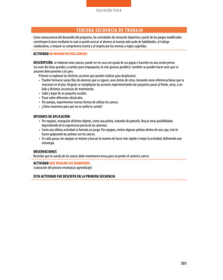 educación física



                                   TERCERA SECUENCIA DE TRABA jO
Como consecuencia del desarrollo del programa, las actividades de iniciación deportiva a partir de los juegos modificados
constituyen la base mediante la cual se puede acercar al alumno al manejo adecuado de habilidades, al trabajo
colaborativo, a mejorar su competencia motriz y al respeto por las normas y reglas sugeridas.
ACTIVIDAD MI MUNDO EN DOS zANCOS

DESCRIPCIóN: se elaboran unos zancos, puede ser en casa con ayuda de sus papás o hacerlos en una sesión previa
(se usan dos latas grandes y cuerdas para empaquetar, lo más gruesas posibles); también se pueden hacer unos que se
amarren directamente a los pies.
     Primero se exploran las distintas acciones que pueden realizar para desplazarse.
     •	 Pueden formarse varias filas de alumnos que se siguen, unos detrás de otros, tomando como referencia líneas que se
        marcaron en el piso. Después se complejizan las acciones experimentando dar pequeños pasos al frente, atrás, a un
        lado y distintas secuencias de movimiento.
     •	 Subir y bajar de un pequeño escalón.
     •	 Pasar sobre diferentes obstáculos.
     •	 Por parejas, experimentar nuevas formas de utilizar los zancos.
     •	 ¿Cómo movernos para que no se suelte la cuerda?

OPCIONES DE APLICACIóN:
   •	 Por equipos, manipular distintos objetos, como una pelota, tratando de patearla. Buscar otras posibilidades
      dependiendo de la experiencia previa de los alumnos.
   •	 Como una última actividad se formula un juego. Por equipos, meten algunas pelotas dentro de una caja; esto lo
      hacen golpeando las pelotas con los zancos.
   •	 En cada pausa, los equipos se reúnen y buscan la manera de hacer más rápido o mejor la actividad, definiendo una
      estrategia.

OBSERVACIONES
Recordar que la cuerda de los zancos debe mantenerse tensa para no perder el control o caerse.
ACTIVIDAD QUE VENgAN LOS BOMBEROS
(valoración del proceso enseñanza-aprendizaje)

ESTA ACTIVIDAD fUE DESCRITA EN LA PRIMERA SECUENCIA




                                                                                                                        301
 