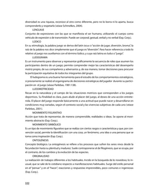 diversidad es una riqueza, reconoce al otro como diferente, pero no lo borra ni lo aparta, busca
comprenderlo y respetarlo (véase Schmelkes, 2004).
       LENGUAJE
Conjunto de expresiones con las que se manifiesta el ser humano, utilizando el cuerpo como
vehículo de expresión o de transmisión. Puede ser corporal, gestual, verbal y no verbal (Exp. Corp.).
       LÚDICO
En su etimología, la palabra juego se deriva del latín iocus o “acción de jugar, diversión, broma”, la
raíz de la palabra nos dice simplemente que el juego es “diversión”. Para hacer referencia a todo lo
relativo al juego nos auxiliamos con el término lúdico, y cuya raíz latina es ludus o “juego”.
       LUDOGRAMA
Es un instrumento para observar y representar gráficamente la secuencia de roles que asumen los
participantes dentro de un juego; permite comprender mejor las características del desempeño
motriz propio, de sus compañeros y adversarios y, de esa manera, tomar decisiones para procurar
la participación equitativa de todos los integrantes del grupo.
     El ludograma es una buena herramienta para el estudio de los comportamientos estratégicos,
si previamente se realizó el organigrama de decisiones estratégicas del jugador durante su partici-
pación en el juego (véase Parlebas, 1981:138).
       LUDOMOTRICIDAD
Recae en la naturaleza y el campo de las situaciones motrices que corresponden a los juegos
deportivos. Su finalidad es clara, pues alude al placer del juego, al deseo de una acción entrete-
nida. El placer del juego responde básicamente a una actitud que puede nacer y desarrollarse en
condiciones muy variadas, según el contexto social y las vivencias subjetivas de cada uno (véase
Parlebas, 2001).
       MOVIMIENTO FIGURATIVO
Acción que trata de representar, de manera comprensible, realidades o ideas. Se opone al movi-
miento abstracto (Exp. Corp.).
       MOVIMIENTO SIMBÓLICO
Es un tipo de movimiento figurativo que se realiza con ciertos rasgos o características y que, por con-
vención social, permite la identificación con una cosa, un fenómeno, una idea o una persona que se
toma como inspiración (Exp. Corp.).
       ONTOGÉNESIS
Concepto biológico. La ontogénesis se refiere a los procesos que sufren los seres vivos desde la
fecundación hasta su plenitud y madurez. Suele contraponerse al de filogénesis, que se ocupa, por
el contrario, de los cambios y la evolución de las especies.
       ORIGINALIDAD
La realización de trabajos diferentes a los habituales. Incide en la búsqueda de lo novedoso, lo in-
usual, que se sale de lo cotidiano respecto a manifestaciones habituales. Surge del estilo personal
en el “pensar” y en el “hacer”, reacciones y respuestas imprevisibles, poco comunes e ingeniosas
(Exp. Corp.).



322
 