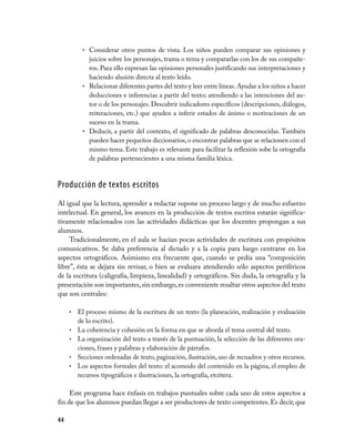 •	 Considerar otros puntos de vista. Los niños pueden comparar sus opiniones y
              juicios sobre los personajes, trama o tema y compararlas con los de sus compañe-
              ros. Para ello expresan las opiniones personales justificando sus interpretaciones y
              haciendo alusión directa al texto leído.
           •	 Relacionar diferentes partes del texto y leer entre líneas. Ayudar a los niños a hacer
              deducciones e inferencias a partir del texto; atendiendo a las intenciones del au-
              tor o de los personajes. Descubrir indicadores específicos (descripciones, diálogos,
              reiteraciones, etc.) que ayuden a inferir estados de ánimo o motivaciones de un
              suceso en la trama.
           •	 Deducir, a partir del contexto, el significado de palabras desconocidas. También
              pueden hacer pequeños diccionarios, o encontrar palabras que se relacionen con el
              mismo tema. Este trabajo es relevante para facilitar la reflexión sobe la ortografía
              de palabras pertenecientes a una misma familia léxica.



Producción de textos escritos
Al igual que la lectura, aprender a redactar supone un proceso largo y de mucho esfuerzo
intelectual. En general, los avances en la producción de textos escritos estarán significa-
tivamente relacionados con las actividades didácticas que los docentes propongan a sus
alumnos.
     Tradicionalmente, en el aula se hacían pocas actividades de escritura con propósitos
comunicativos. Se daba preferencia al dictado y a la copia para luego centrarse en los
aspectos ortográficos. Asimismo era frecuente que, cuando se pedía una “composición
libre”, ésta se dejara sin revisar, o bien se evaluara atendiendo sólo aspectos periféricos
de la escritura (caligrafía, limpieza, linealidad) y ortográficos. Sin duda, la ortografía y la
presentación son importantes, sin embargo, es conveniente resaltar otros aspectos del texto
que son centrales:

     •	 El proceso mismo de la escritura de un texto (la planeación, realización y evaluación
          de lo escrito).
     •	   La coherencia y cohesión en la forma en que se aborda el tema central del texto.
     •	   La organización del texto a través de la puntuación, la selección de las diferentes ora-
          ciones, frases y palabras y elaboración de párrafos.
     •	   Secciones ordenadas de texto, paginación, ilustración, uso de recuadros y otros recursos.
     •	   Los aspectos formales del texto: el acomodo del contenido en la página, el empleo de
          recursos tipográficos e ilustraciones, la ortografía, etcétera.

     Este programa hace énfasis en trabajos puntuales sobre cada uno de estos aspectos a
fin de que los alumnos puedan llegar a ser productores de texto competentes. Es decir, que

44
 