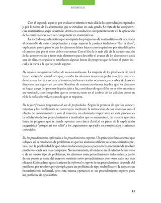 matemáticas




     Con el segundo aspecto por evaluar se intenta ir más allá de los aprendizajes esperados
y, por lo tanto, de los contenidos que se estudian en cada grado. Se trata de las competen-
cias matemáticas, cuyo desarrollo deriva en conducirse competentemente en la aplicación
de las matemáticas o en ser competente en matemáticas.
     La metodología didáctica que acompaña los programas de matemáticas está orientada
al desarrollo de estas competencias y exige superar la postura tradicional “dar la clase”,
explicando paso a paso lo que los alumnos deben hacer y preocupándose por simplificarles
el camino que por sí solos deben encontrar. Con el fin de ir más allá de la caracterización
de las competencias y tener más elementos para describir el avance de los alumnos en cada
una de ellas, en seguida se establecen algunas líneas de progreso que definen el punto ini-
cial y la meta a la que se puede aspirar.

De resolver con ayuda a resolver de manera autónoma. La mayoría de los profesores de nivel
básico estará de acuerdo en que, cuando los alumnos resuelven problemas, hay una ten-
dencia muy fuerte a recurrir al maestro, incluso en varias ocasiones, para saber si el proce-
dimiento que siguen es correcto. Resolver de manera autónoma implica que los alumnos
se hagan cargo del proceso de principio a fin, considerando que el fin no es sólo encontrar
un resultado, sino comprobar que es correcto, tanto en el ámbito de los cálculos como en
el de la solución real, en caso de que se requiera.

De la justificación pragmática al uso de propiedades. Según la premisa de que los conoci-
mientos y las habilidades se construyen mediante la interacción de los alumnos con el
objeto de conocimiento y con el maestro, un elemento importante en este proceso es
la validación de los procedimientos y resultados que se encuentran, de manera que otra
línea de progreso que se puede apreciar con cierta claridad es pasar de la explicación
pragmática “porque así me salió” a los argumentos apoyados en propiedades o axiomas
conocidos.

De los procedimientos informales a los procedimientos expertos. Un principio fundamental que
subyace en la resolución de problemas es que los alumnos utilicen sus conocimientos pre-
vios, con la posibilidad de que éstos evolucionen poco a poco ante la necesidad de resolver
problemas cada vez más complejos. Necesariamente, al iniciarse en el estudio de un tema
o de un nuevo tipo de problemas, los alumnos usan procedimientos informales; a partir
de ese punto es tarea del maestro sustituir estos procedimientos por otros cada vez más
eficaces. Cabe aclarar que el carácter de informal o experto de un procedimiento depende del
problema por resolver; por ejemplo, para un problema de tipo multiplicativo la suma es un
procedimiento informal, pero esta misma operación es un procedimiento experto para
un problema de tipo aditivo.




                                                                                          83
 